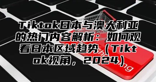 Tiktok日本与澳大利亚的热门内容解析：如何观看日本区域趋势Tiktok视角，2025