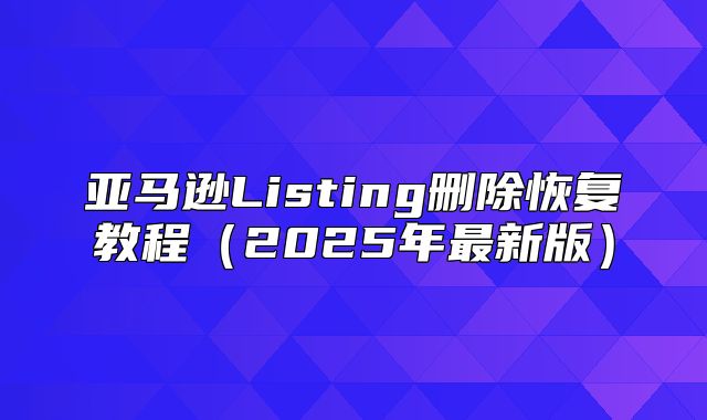 亚马逊Listing删除恢复教程2025年最新版