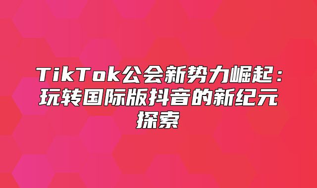 TikTok公会新势力崛起：玩转国际版抖音的新纪元探索