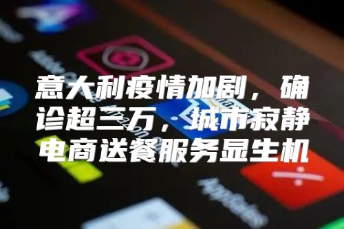 意大利疫情加剧，确诊超三万，城市寂静电商送餐服务显生机