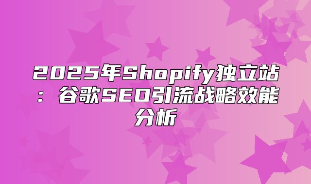 2025年Shopify独立站：谷歌SEO引流战略效能分析