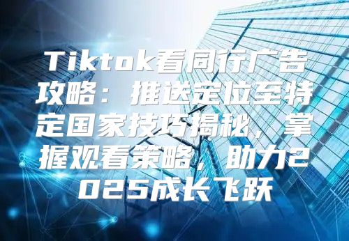 Tiktok看同行广告攻略：推送定位至特定国家技巧揭秘，掌握观看策略，助力2025成长飞跃
