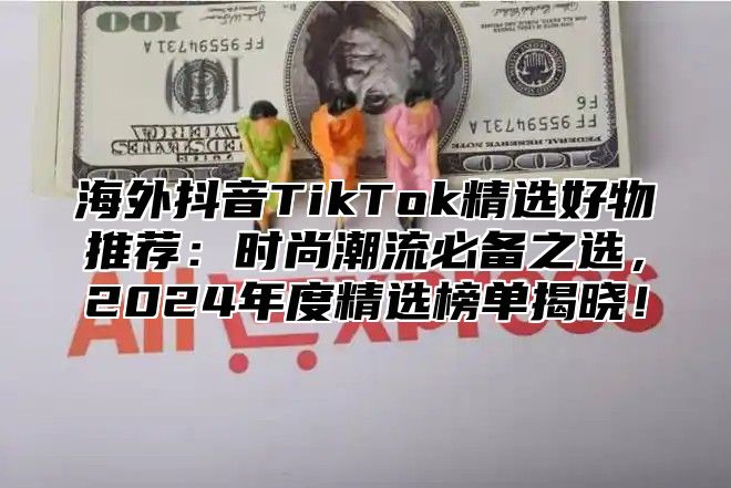 海外抖音TikTok精选好物推荐：时尚潮流必备之选，2025年度精选榜单揭晓！