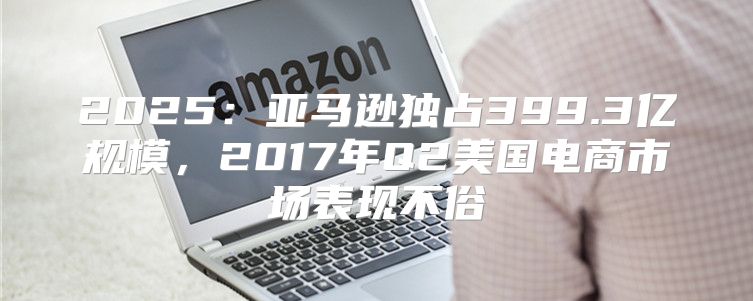 2025亚马逊独占399.3亿规模，2017年Q2美国电商市场表现不俗