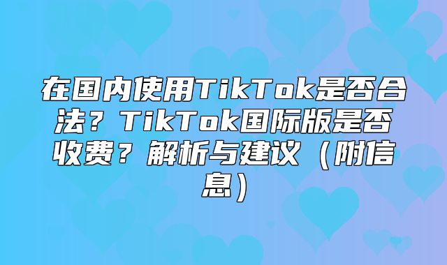 在国内使用TikTok是否合法？TikTok国际版是否收费？解析与建议附信息