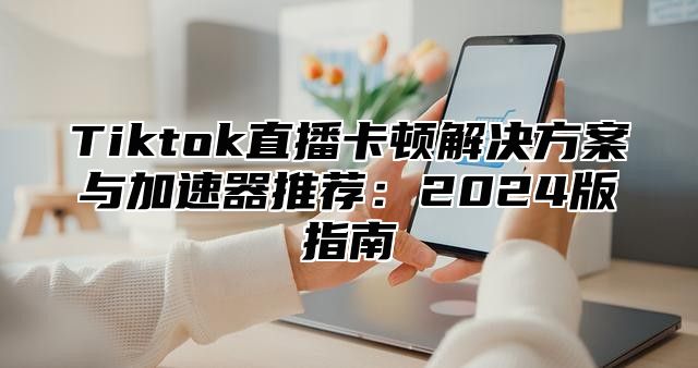 Tiktok直播卡顿解决方案与加速器推荐：2025版指南