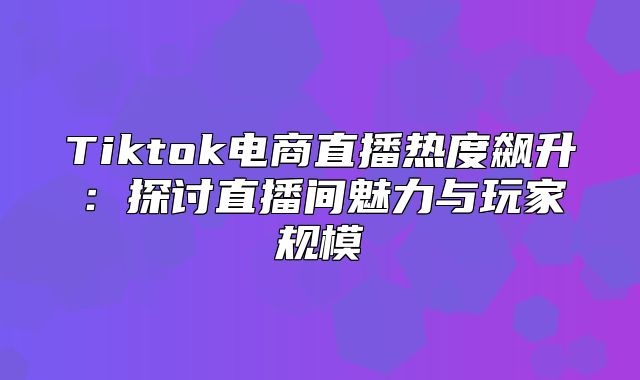 Tiktok电商直播热度飙升：探讨直播间魅力与玩家规模