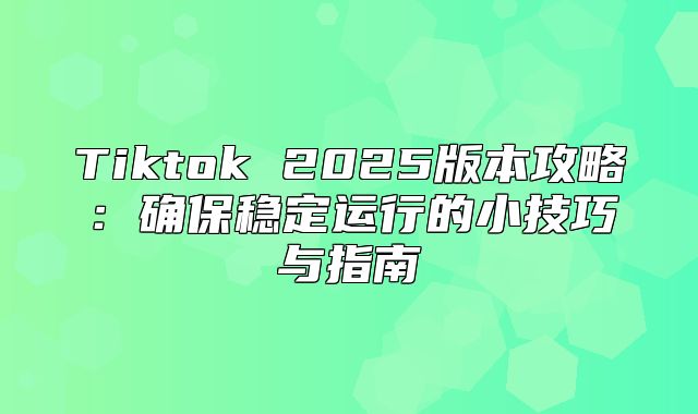 Tiktok 2025版本攻略：确保稳定运行的小技巧与指南