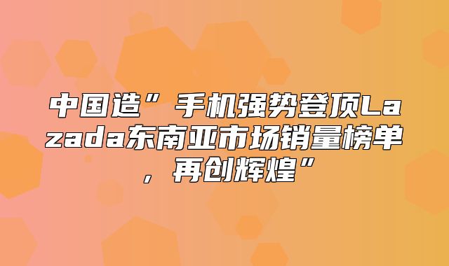 中国造”手机强势登顶Lazada东南亚市场销量榜单，再创辉煌”
