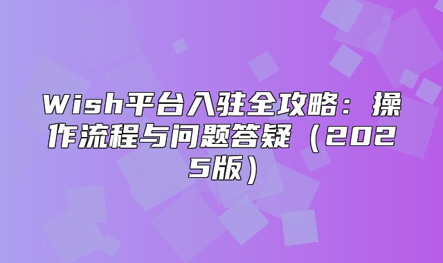 Wish平台入驻全攻略：操作流程与问题答疑2025版