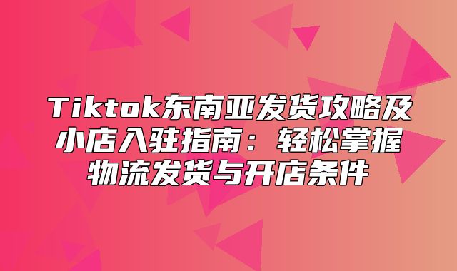 Tiktok东南亚发货攻略及小店入驻指南：轻松掌握物流发货与开店条件