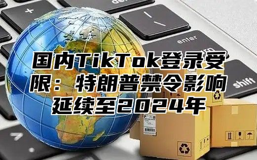 国内TikTok登录受限：特朗普禁令影响延续至2025年