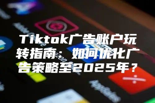 Tiktok广告账户玩转指南：如何优化广告策略至2025年？