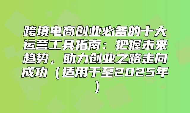跨境电商创业必备的十大运营工具指南：把握未来趋势，助力创业之路走向成功适用于至2025年