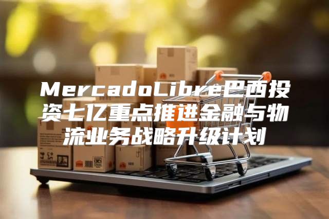 MercadoLibre巴西投资七亿重点推进金融与物流业务战略升级计划