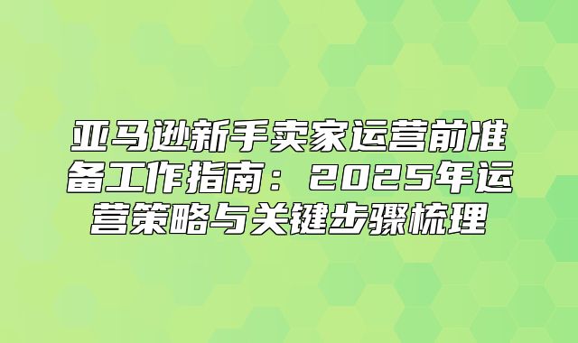 亚马逊新手卖家运营前准备工作指南：2025年运营策略与关键步骤梳理