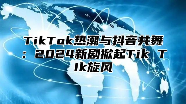 TikTok热潮与抖音共舞：2025新剧掀起Tik Tik旋风