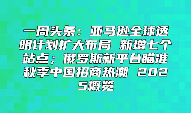 一周头条：亚马逊全球透明计划扩大布局 新增七个站点；俄罗斯新平台瞄准秋季中国招商热潮 2025概览