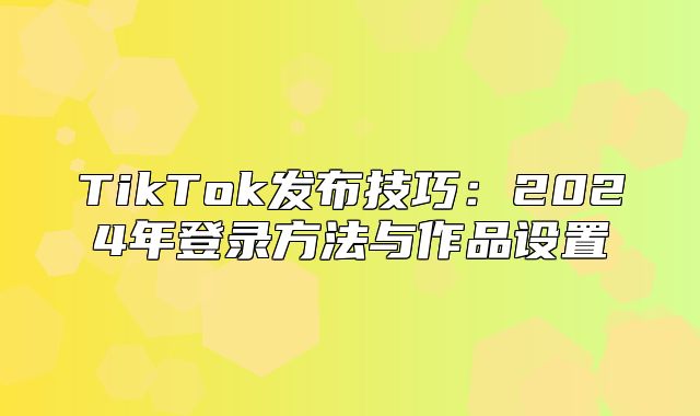 TikTok发布技巧：2025年登录方法与作品设置