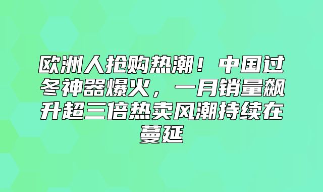 欧洲人抢购热潮！中国过冬神器爆火，一月销量飙升超三倍热卖风潮持续在蔓延