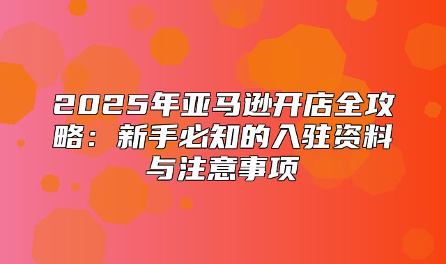 2025年亚马逊开店全攻略：新手必知的入驻资料与注意事项