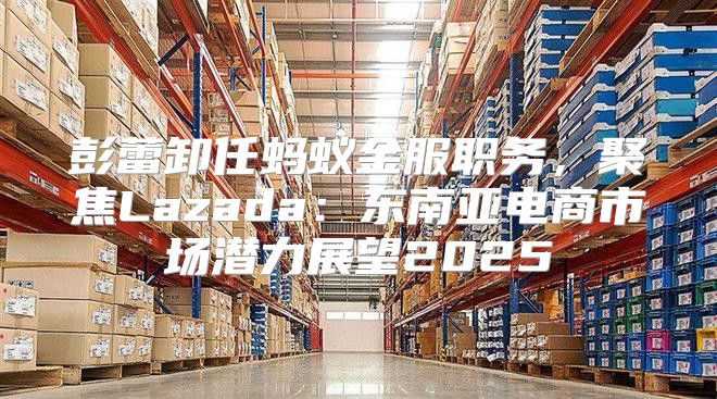 彭蕾卸任蚂蚁金服职务，聚焦Lazada：东南亚电商市场潜力展望2025