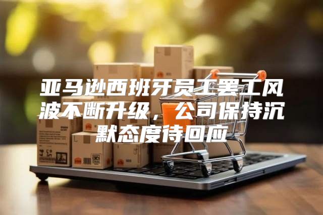 亚马逊西班牙员工罢工风波不断升级，公司保持沉默态度待回应