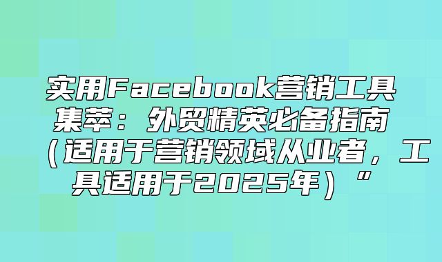 实用Facebook营销工具集萃：外贸精英必备指南适用于营销领域从业者，工具适用于2025年”