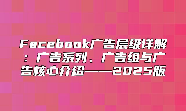 Facebook广告层级详解：广告系列、广告组与广告核心介绍——2025版