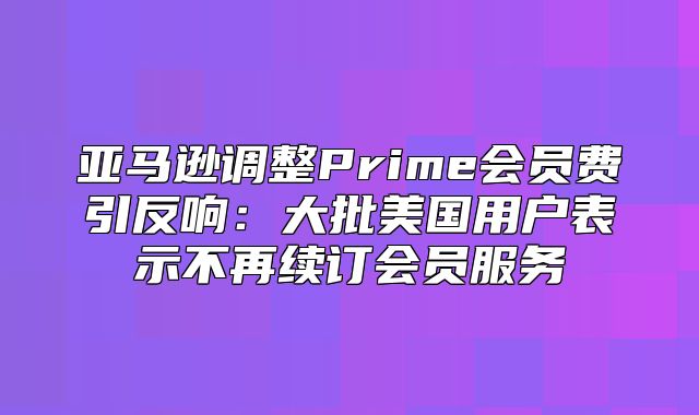 亚马逊调整Prime会员费引反响：大批美国用户表示不再续订会员服务