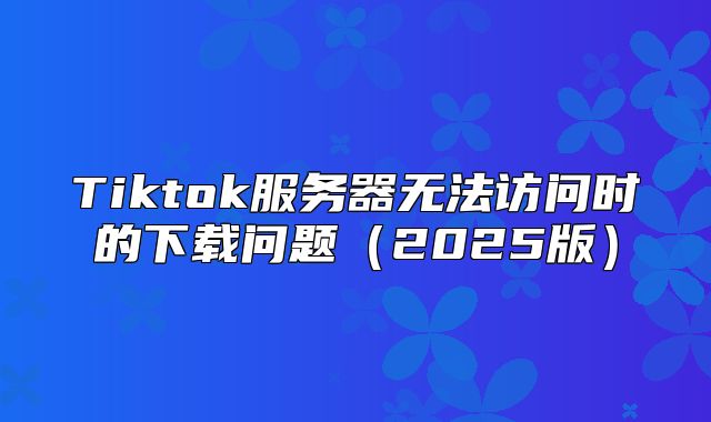 Tiktok服务器无法访问时的下载问题2025版