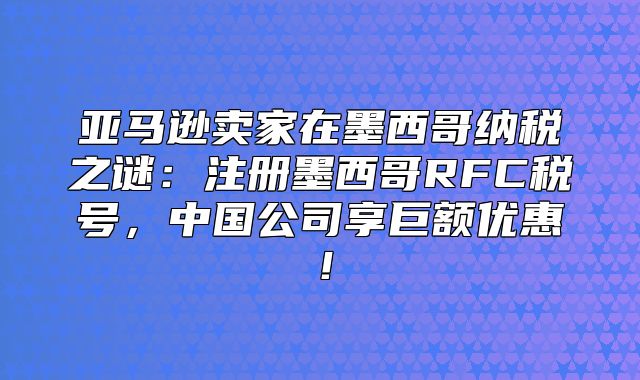 亚马逊卖家在墨西哥纳税之谜：注册墨西哥RFC税号，中国公司享巨额优惠！