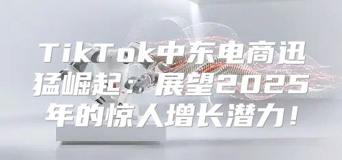 TikTok中东电商迅猛崛起：展望2025年的惊人增长潜力！