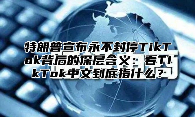 特朗普宣布永不封停TikTok背后的深层含义：看TikTok中文到底指什么？