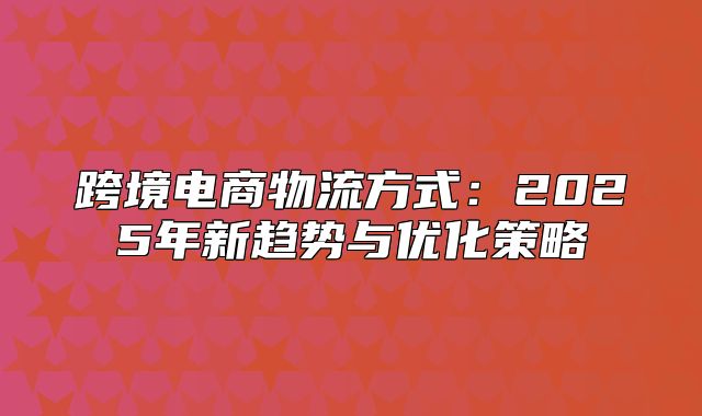 跨境电商物流方式：2025年新趋势与优化策略
