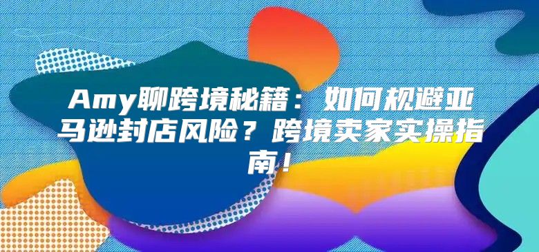 Amy聊跨境秘籍：如何规避亚马逊封店风险？跨境卖家实操指南！