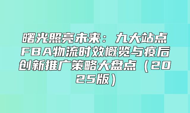 曙光照亮未来：九大站点FBA物流时效概览与疫后创新推广策略大盘点2025版