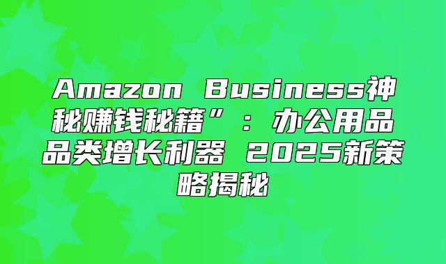 Amazon Business神秘赚钱秘籍”：办公用品品类增长利器 2025新策略揭秘
