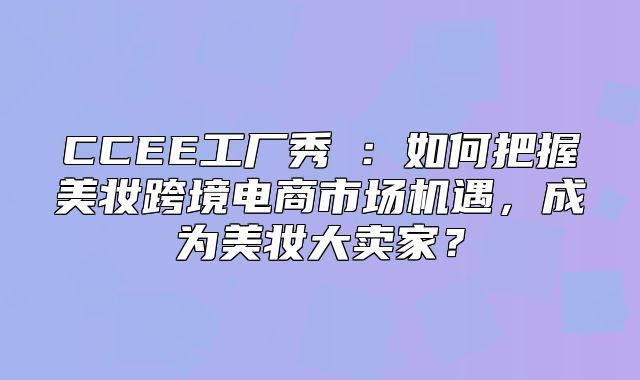 CCEE工厂秀⑥：如何把握美妆跨境电商市场机遇，成为美妆大卖家？