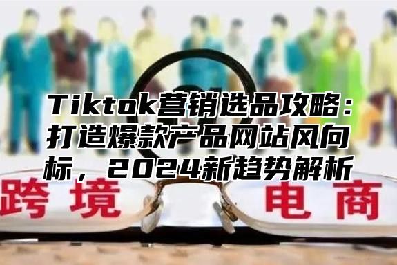 Tiktok营销选品攻略：打造爆款产品网站风向标，2025新趋势解析