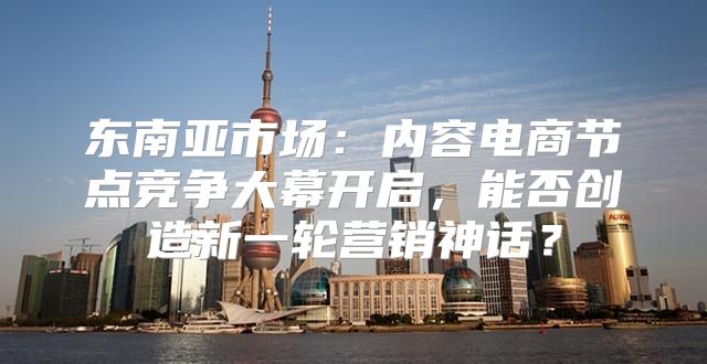 东南亚市场：内容电商节点竞争大幕开启，能否创造新一轮营销神话？
