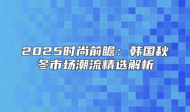 2025时尚前瞻：韩国秋冬市场潮流精选解析