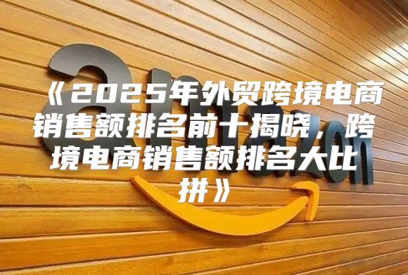 2025年外贸跨境电商销售额排名前十揭晓，跨境电商销售额排名大比拼
