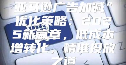 亚马逊广告加减”优化策略：2025新篇章，低成本增转化，精准投放之道
