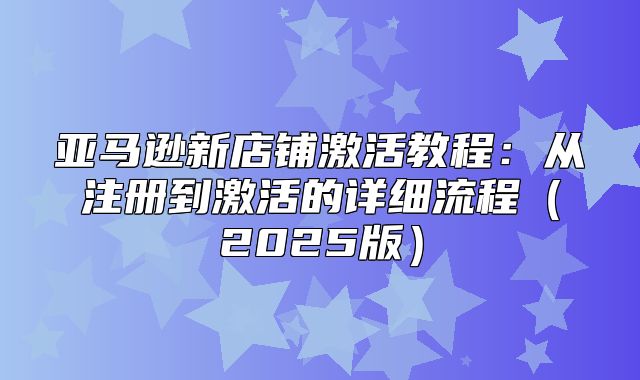 亚马逊新店铺激活教程：从注册到激活的详细流程2025版