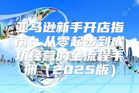亚马逊新手开店指南：从零起步到成功经营的全流程手册2025版
