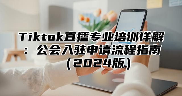 Tiktok直播专业培训详解：公会入驻申请流程指南2025版