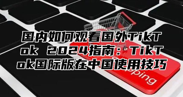 国内如何观看国外TikTok 2025指南：TikTok国际版在中国使用技巧