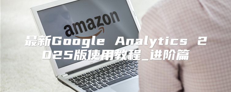 最新Google Analytics 2025版使用教程_进阶篇