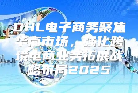 DHL电子商务聚焦华南市场，强化跨境电商业务拓展战略布局2025